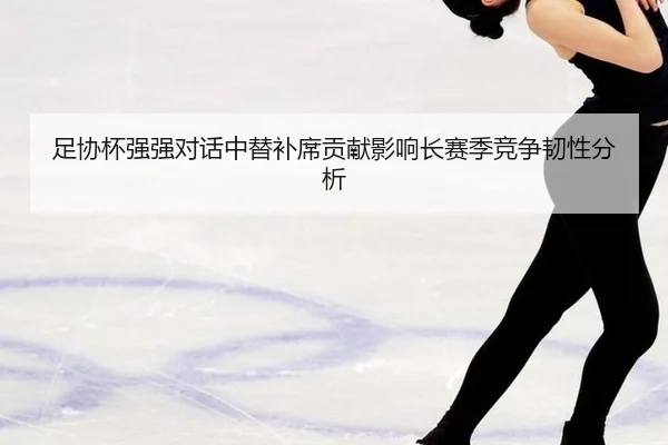 足协杯强强对话中替补席贡献影响长赛季竞争韧性分析